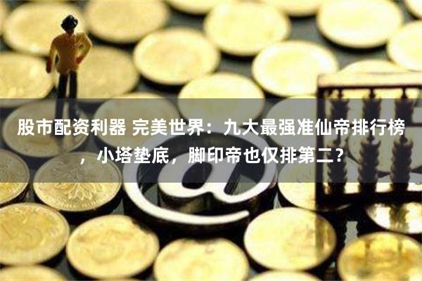 股市配资利器 完美世界：九大最强准仙帝排行榜，小塔垫底，脚印帝也仅排第二？