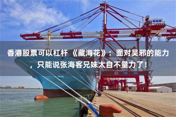 香港股票可以杠杆 《藏海花》：面对吴邪的能力，只能说张海客兄妹太自不量力了！