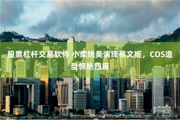 股票杠杆交易软件 小柔绝美演绎蔡文姬，COS造型惊艳四座