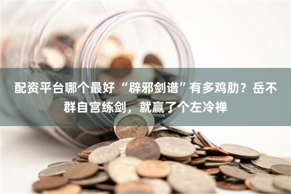 配资平台哪个最好 “辟邪剑谱”有多鸡肋？岳不群自宫练剑，就赢了个左冷禅