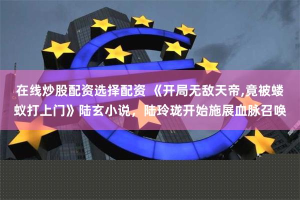 在线炒股配资选择配资 《开局无敌天帝,竟被蝼蚁打上门》陆玄小说，陆玲珑开始施展血脉召唤
