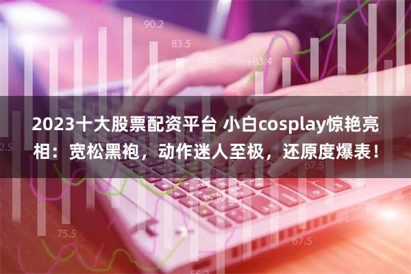 2023十大股票配资平台 小白cosplay惊艳亮相：宽松黑袍，动作迷人至极，还原度爆表！