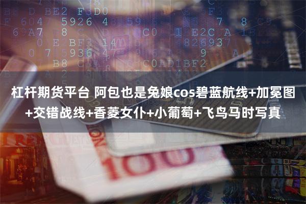杠杆期货平台 阿包也是兔娘cos碧蓝航线+加冕图+交错战线+香菱女仆+小葡萄+飞鸟马时写真