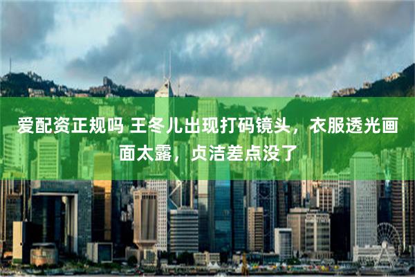 爱配资正规吗 王冬儿出现打码镜头，衣服透光画面太露，贞洁差点没了