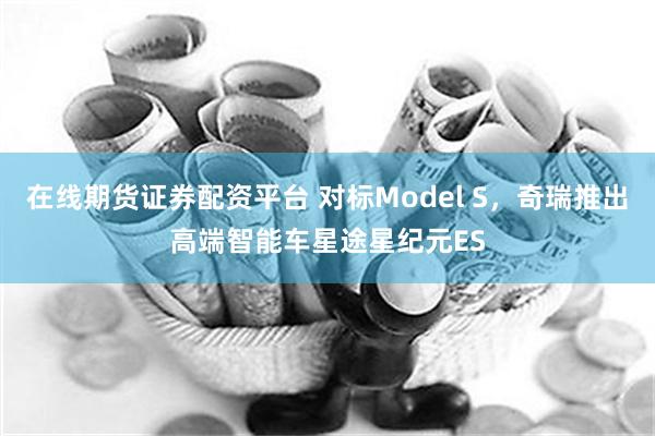 在线期货证券配资平台 对标Model S，奇瑞推出高端智能车星途星纪元ES