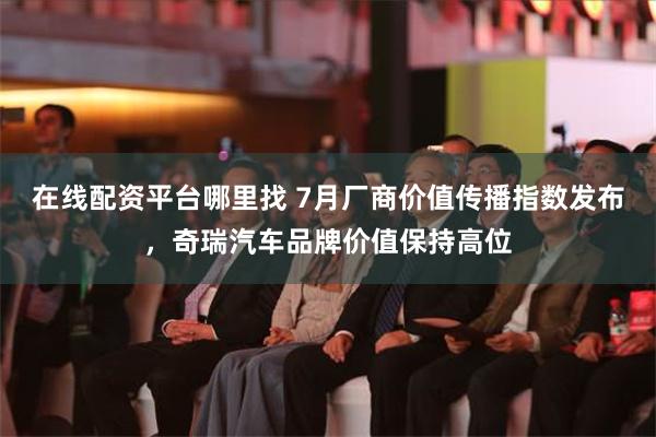 在线配资平台哪里找 7月厂商价值传播指数发布，奇瑞汽车品牌价值保持高位