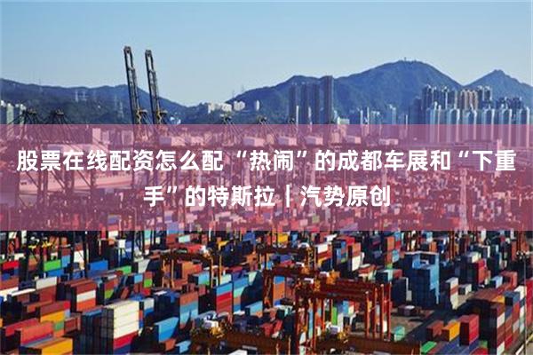 股票在线配资怎么配 “热闹”的成都车展和“下重手”的特斯拉｜汽势原创