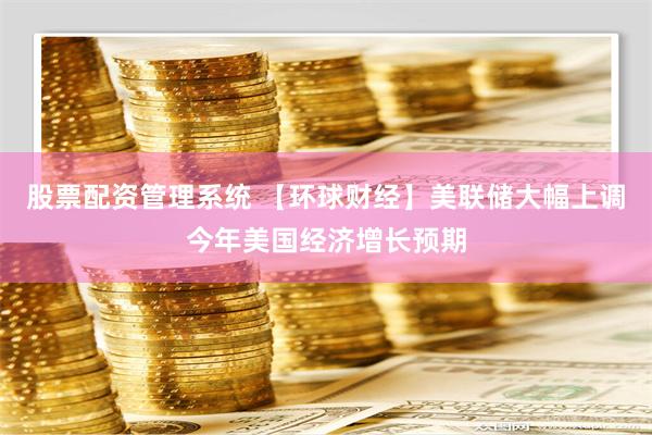 股票配资管理系统 【环球财经】美联储大幅上调今年美国经济增长预期