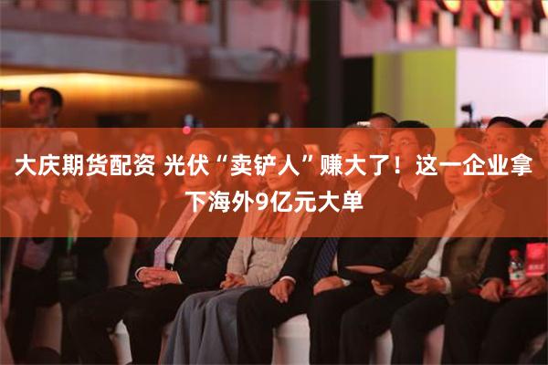大庆期货配资 光伏“卖铲人”赚大了！这一企业拿下海外9亿元大单