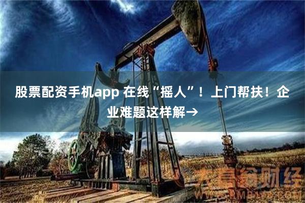 股票配资手机app 在线“摇人”！上门帮扶！企业难题这样解→