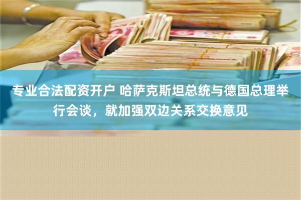 专业合法配资开户 哈萨克斯坦总统与德国总理举行会谈，就加强双边关系交换意见