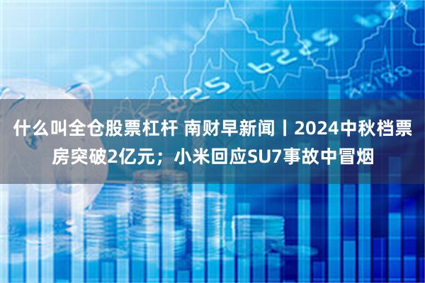 什么叫全仓股票杠杆 南财早新闻丨2024中秋档票房突破2亿元；小米回应SU7事故中冒烟