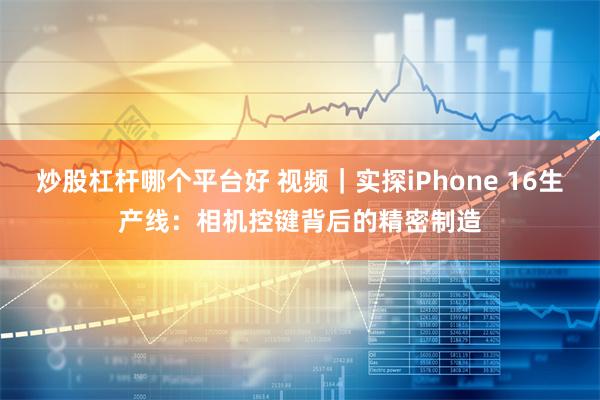 炒股杠杆哪个平台好 视频｜实探iPhone 16生产线：相机控键背后的精密制造