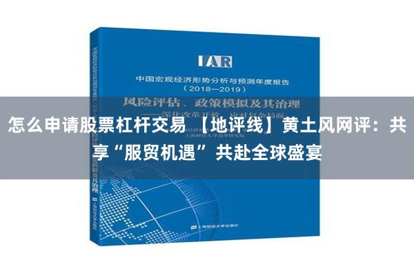 怎么申请股票杠杆交易 【地评线】黄土风网评：共享“服贸机遇” 共赴全球盛宴