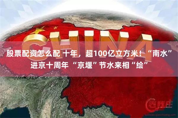 股票配资怎么配 十年，超100亿立方米！“南水”进京十周年 “京堰”节水来相“绘”