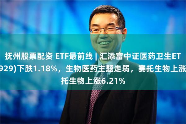 抚州股票配资 ETF最前线 | 汇添富中证医药卫生ETF(159929)下跌1.18%，生物医药主题走弱，赛托生物上涨6.21%