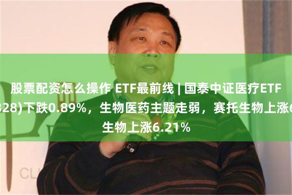 股票配资怎么操作 ETF最前线 | 国泰中证医疗ETF(159828)下跌0.89%，生物医药主题走弱，赛托生物上涨6.21%