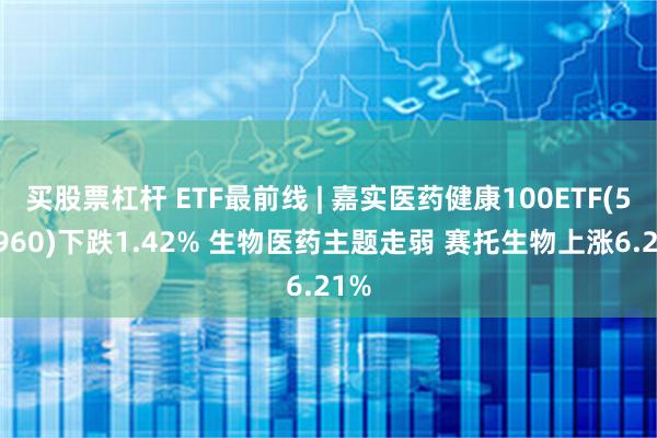 买股票杠杆 ETF最前线 | 嘉实医药健康100ETF(515960)下跌1.42% 生物医药主题走弱 赛托生物上涨6.21%
