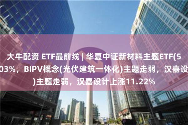 大牛配资 ETF最前线 | 华夏中证新材料主题ETF(516710)下跌1.03%，BIPV概念(光伏建筑一体化)主题走弱，汉嘉设计上涨11.22%