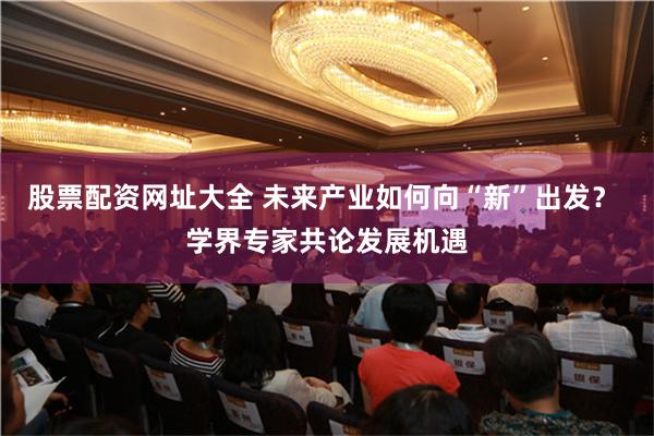 股票配资网址大全 未来产业如何向“新”出发？ 学界专家共论发展机遇
