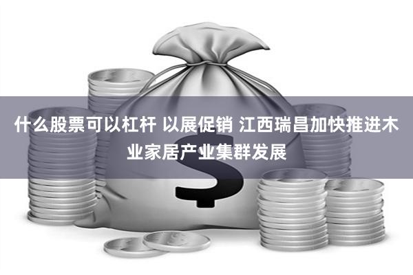 什么股票可以杠杆 以展促销 江西瑞昌加快推进木业家居产业集群发展