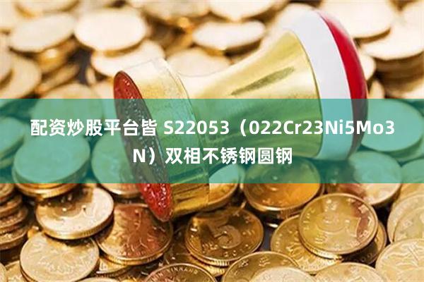 配资炒股平台皆 S22053（022Cr23Ni5Mo3N）双相不锈钢圆钢