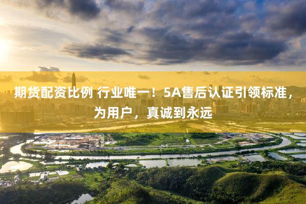 期货配资比例 行业唯一！5A售后认证引领标准，为用户，真诚到永远