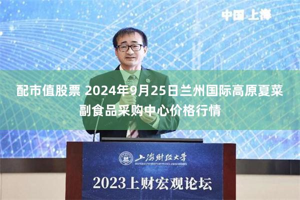 配市值股票 2024年9月25日兰州国际高原夏菜副食品采购中心价格行情