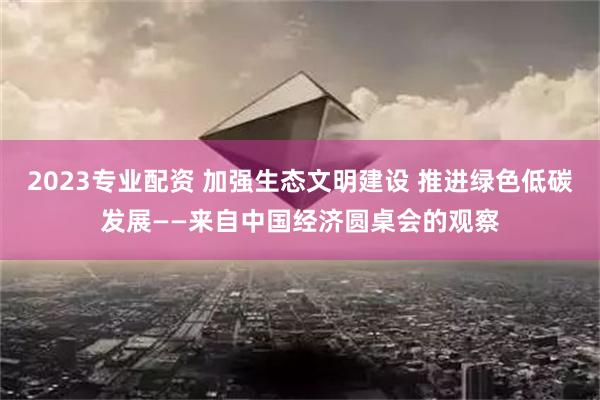 2023专业配资 加强生态文明建设 推进绿色低碳发展——来自中国经济圆桌会的观察