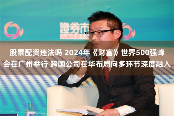 股票配资违法吗 2024年《财富》世界500强峰会在广州举行 跨国公司在华布局向多环节深度融入