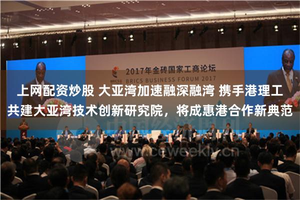 上网配资炒股 大亚湾加速融深融湾 携手港理工共建大亚湾技术创新研究院，将成惠港合作新典范