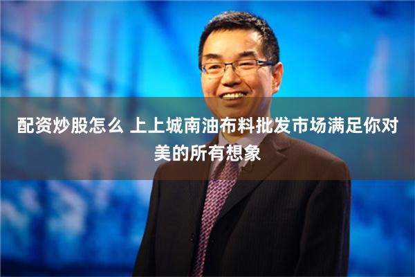 配资炒股怎么 上上城南油布料批发市场满足你对美的所有想象