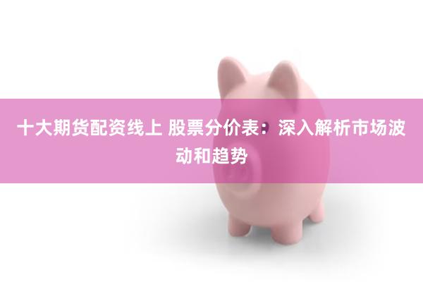 十大期货配资线上 股票分价表：深入解析市场波动和趋势