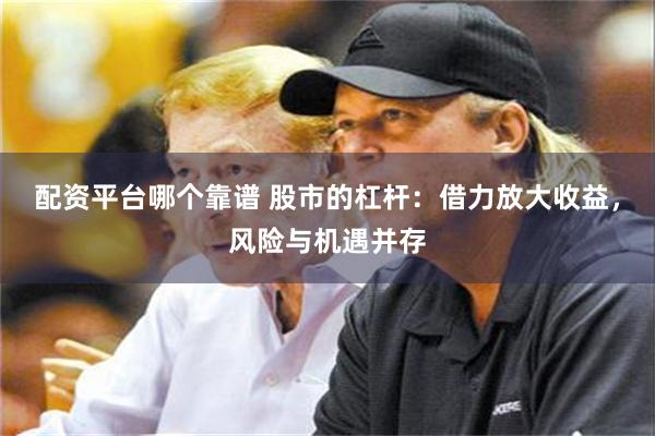 配资平台哪个靠谱 股市的杠杆：借力放大收益，风险与机遇并存