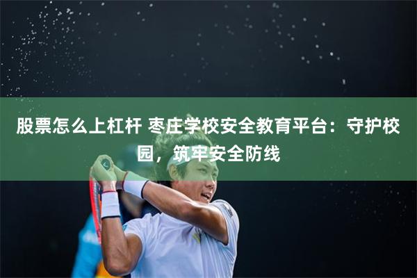 股票怎么上杠杆 枣庄学校安全教育平台：守护校园，筑牢安全防线