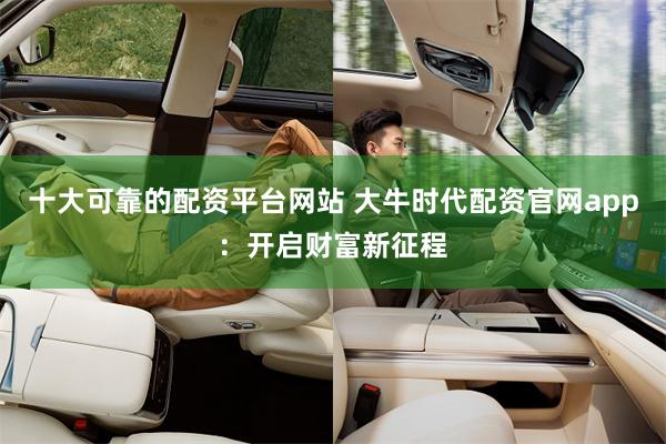十大可靠的配资平台网站 大牛时代配资官网app：开启财富新征程