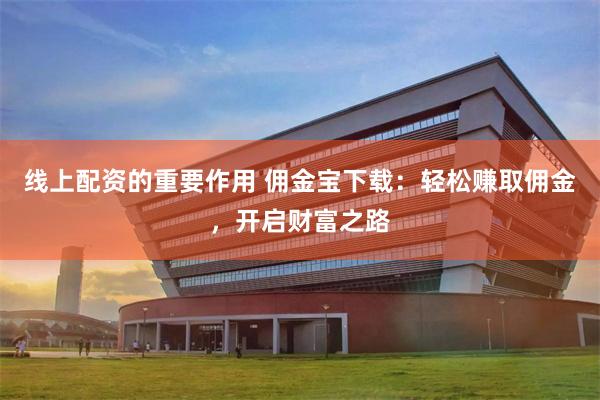 线上配资的重要作用 佣金宝下载：轻松赚取佣金，开启财富之路