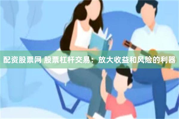 配资股票网 股票杠杆交易：放大收益和风险的利器
