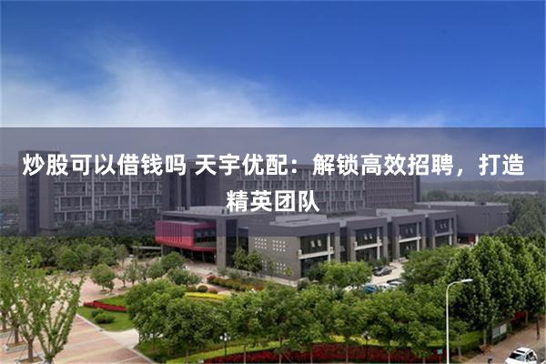 炒股可以借钱吗 天宇优配：解锁高效招聘，打造精英团队