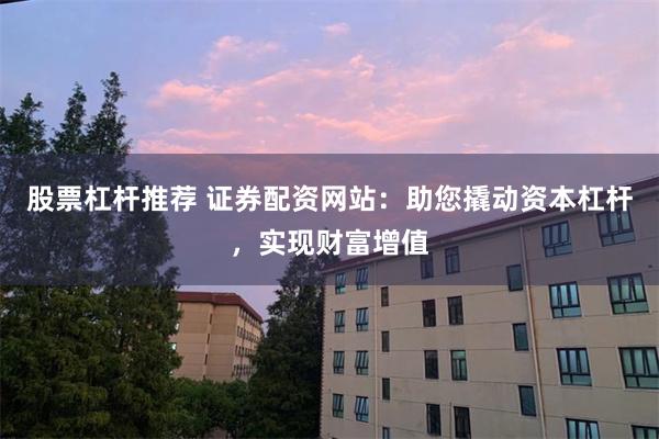股票杠杆推荐 证券配资网站：助您撬动资本杠杆，实现财富增值