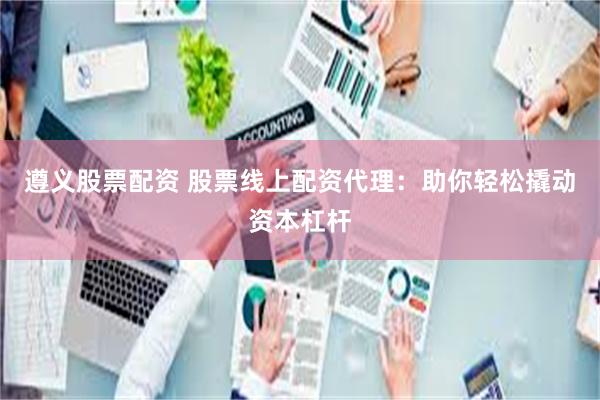 遵义股票配资 股票线上配资代理：助你轻松撬动资本杠杆