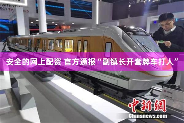 安全的网上配资 官方通报“副镇长开套牌车打人”