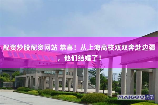 配资炒股配资网站 恭喜！从上海高校双双奔赴边疆，他们结婚了！