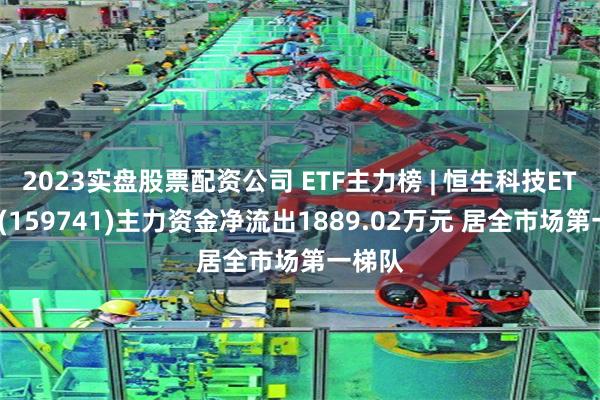 2023实盘股票配资公司 ETF主力榜 | 恒生科技ETF基金(159741)主力资金净流出1889.02万元 居全市场第一梯队