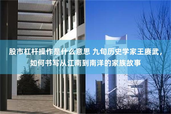 股市杠杆操作是什么意思 九旬历史学家王赓武，如何书写从江南到南洋的家族故事