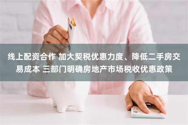 线上配资合作 加大契税优惠力度、降低二手房交易成本 三部门明确房地产市场税收优惠政策