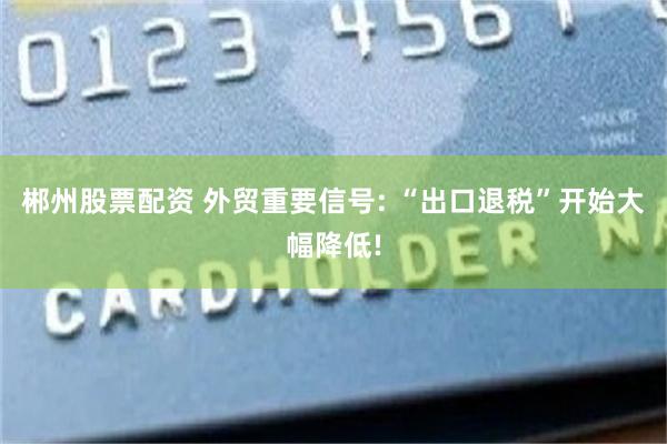郴州股票配资 外贸重要信号: “出口退税”开始大幅降低!
