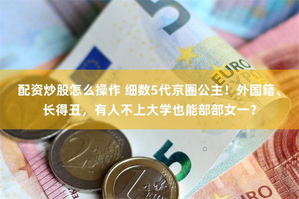 配资炒股怎么操作 细数5代京圈公主！外国籍、长得丑，有人不上大学也能部部女一？