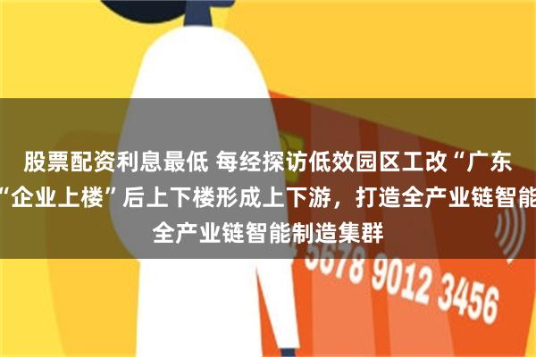 股票配资利息最低 每经探访低效园区工改“广东样本”：“企业上楼”后上下楼形成上下游，打造全产业链智能制造集群