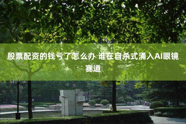 股票配资的钱亏了怎么办 谁在自杀式涌入AI眼镜赛道